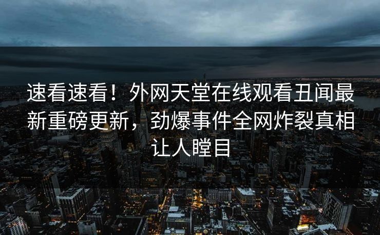 速看速看！外网天堂在线观看丑闻最新重磅更新，劲爆事件全网炸裂真相让人瞠目