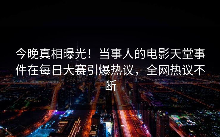 今晚真相曝光！当事人的电影天堂事件在每日大赛引爆热议，全网热议不断