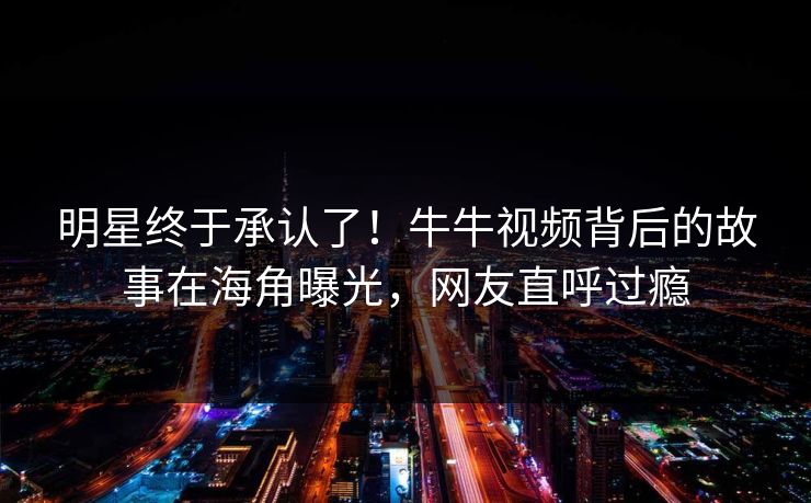 明星终于承认了！牛牛视频背后的故事在海角曝光，网友直呼过瘾