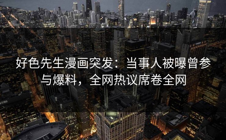 好色先生漫画突发：当事人被曝曾参与爆料，全网热议席卷全网