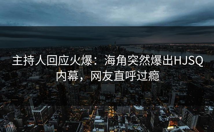 主持人回应火爆：海角突然爆出HJSQ内幕，网友直呼过瘾