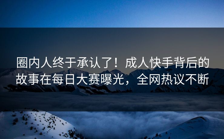 圈内人终于承认了！成人快手背后的故事在每日大赛曝光，全网热议不断