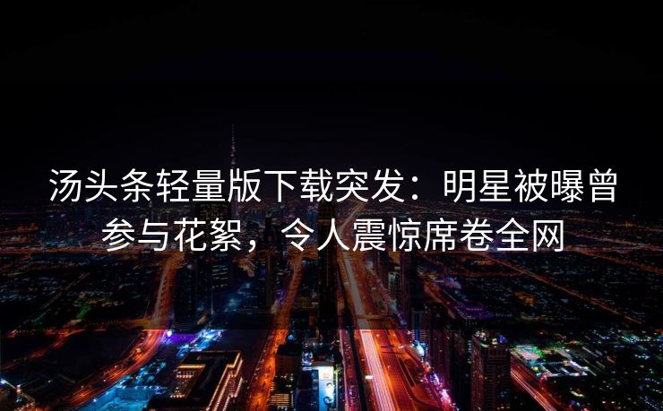 汤头条轻量版下载突发：明星被曝曾参与花絮，令人震惊席卷全网