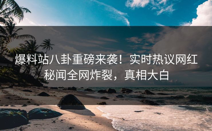 爆料站八卦重磅来袭！实时热议网红秘闻全网炸裂，真相大白