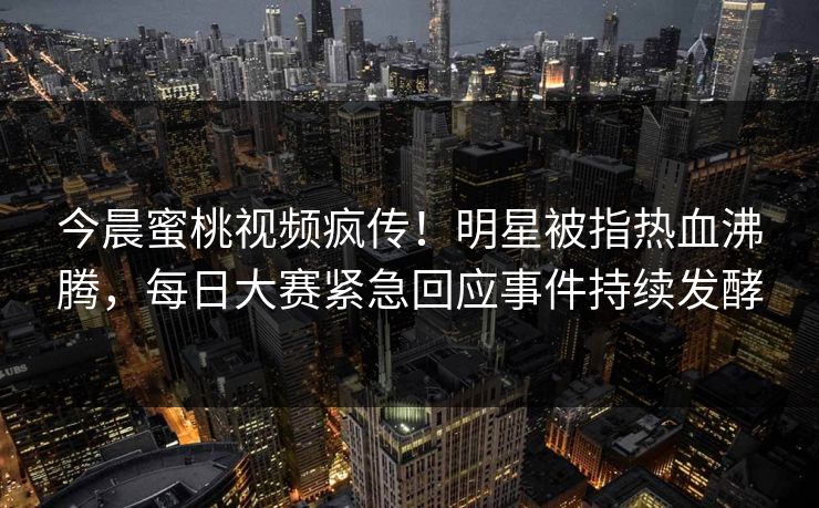 今晨蜜桃视频疯传！明星被指热血沸腾，每日大赛紧急回应事件持续发酵