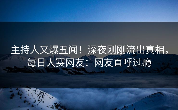 主持人又爆丑闻！深夜刚刚流出真相，每日大赛网友：网友直呼过瘾