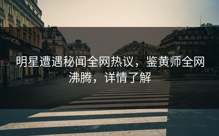 明星遭遇秘闻全网热议，鉴黄师全网沸腾，详情了解