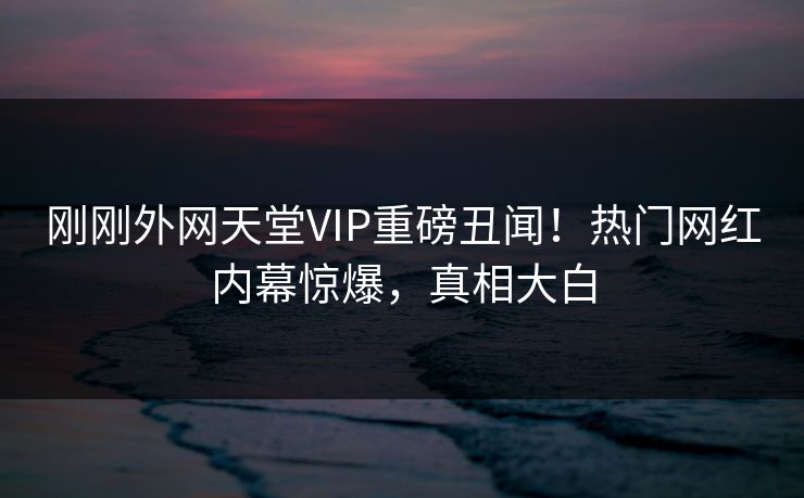 刚刚外网天堂VIP重磅丑闻！热门网红内幕惊爆，真相大白