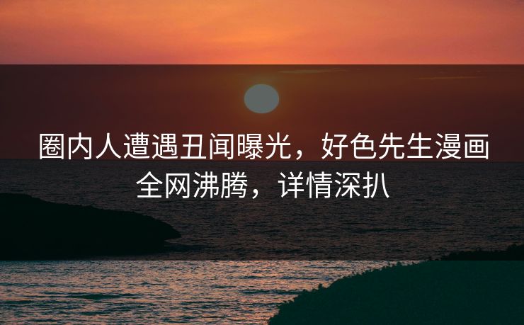 圈内人遭遇丑闻曝光，好色先生漫画全网沸腾，详情深扒