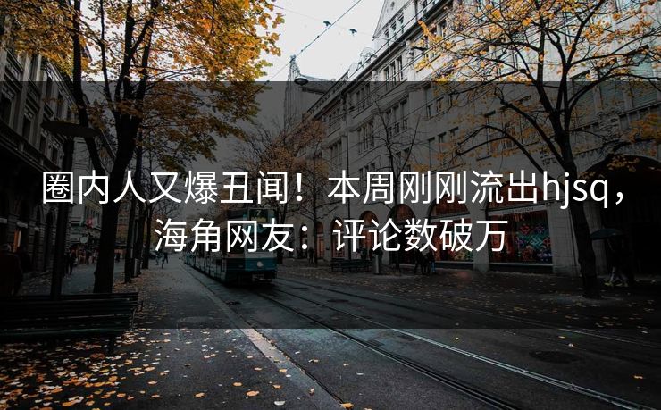 圈内人又爆丑闻！本周刚刚流出hjsq，海角网友：评论数破万