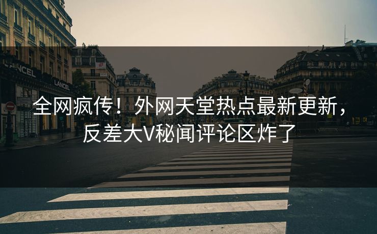 全网疯传！外网天堂热点最新更新，反差大V秘闻评论区炸了