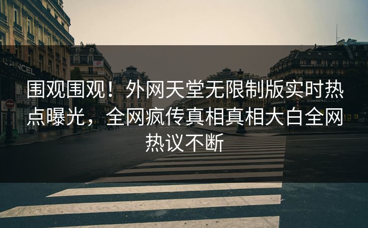 围观围观！外网天堂无限制版实时热点曝光，全网疯传真相真相大白全网热议不断