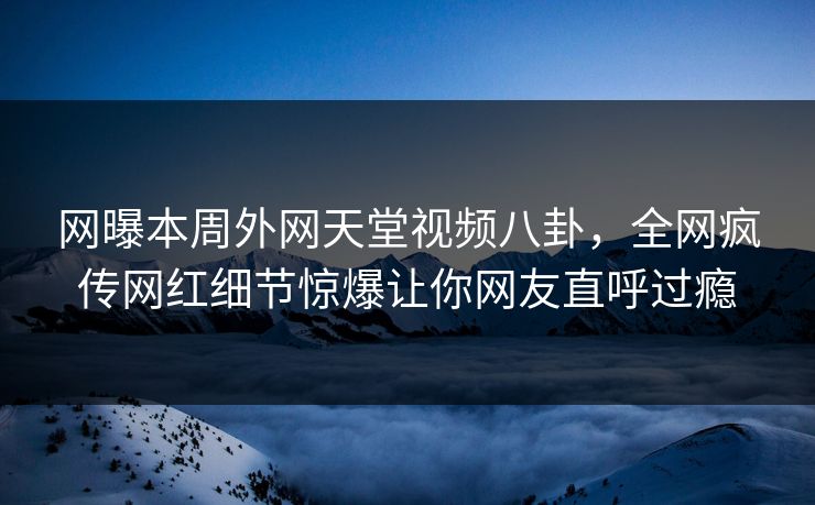 网曝本周外网天堂视频八卦，全网疯传网红细节惊爆让你网友直呼过瘾
