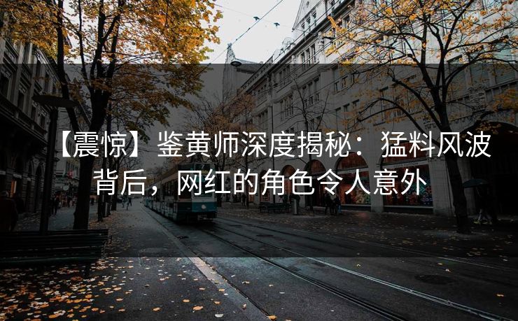 【震惊】鉴黄师深度揭秘：猛料风波背后，网红的角色令人意外