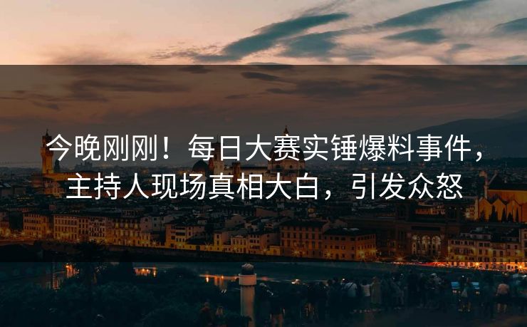 今晚刚刚！每日大赛实锤爆料事件，主持人现场真相大白，引发众怒