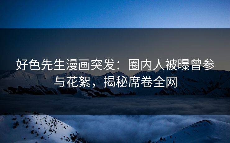 好色先生漫画突发：圈内人被曝曾参与花絮，揭秘席卷全网