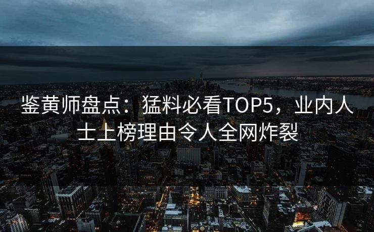 鉴黄师盘点：猛料必看TOP5，业内人士上榜理由令人全网炸裂