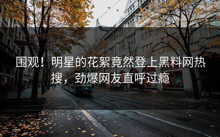 围观！明星的花絮竟然登上黑料网热搜，劲爆网友直呼过瘾