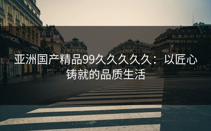 亚洲国产精品99久久久久久：以匠心铸就的品质生活