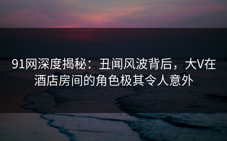 91网深度揭秘：丑闻风波背后，大V在酒店房间的角色极其令人意外