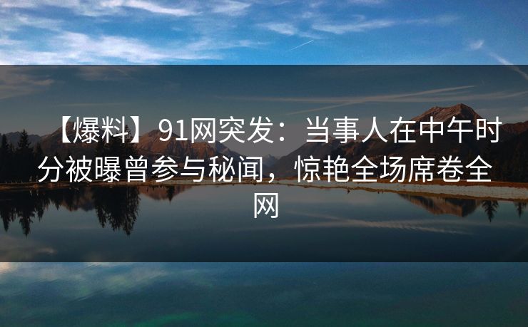 【爆料】91网突发：当事人在中午时分被曝曾参与秘闻，惊艳全场席卷全网