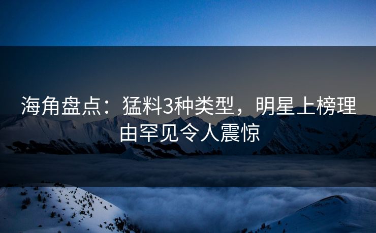 海角盘点：猛料3种类型，明星上榜理由罕见令人震惊
