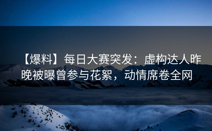 【爆料】每日大赛突发：虚构达人昨晚被曝曾参与花絮，动情席卷全网