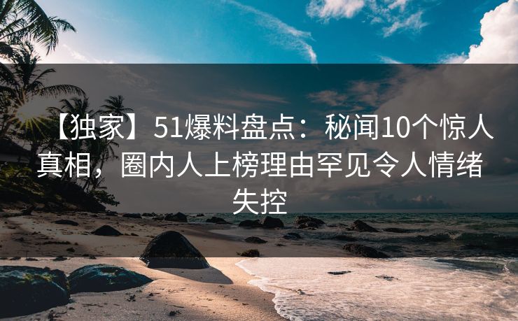 【独家】51爆料盘点：秘闻10个惊人真相，圈内人上榜理由罕见令人情绪失控