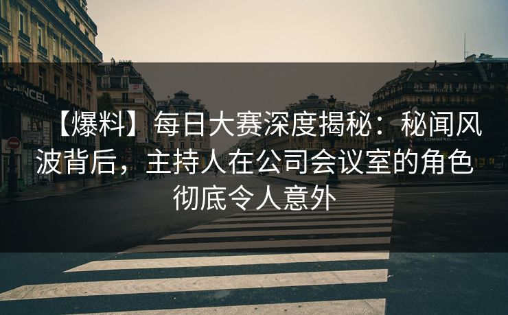 【爆料】每日大赛深度揭秘：秘闻风波背后，主持人在公司会议室的角色彻底令人意外