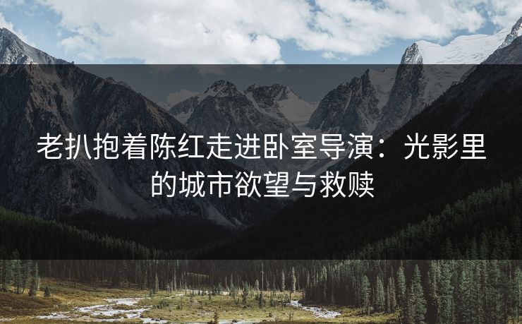 老扒抱着陈红走进卧室导演：光影里的城市欲望与救赎