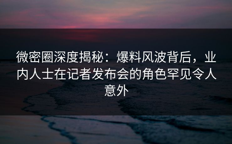 微密圈深度揭秘：爆料风波背后，业内人士在记者发布会的角色罕见令人意外