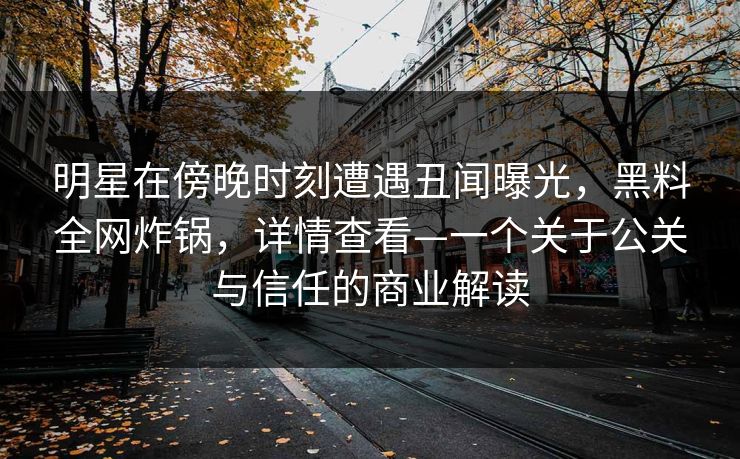 明星在傍晚时刻遭遇丑闻曝光，黑料全网炸锅，详情查看—一个关于公关与信任的商业解读