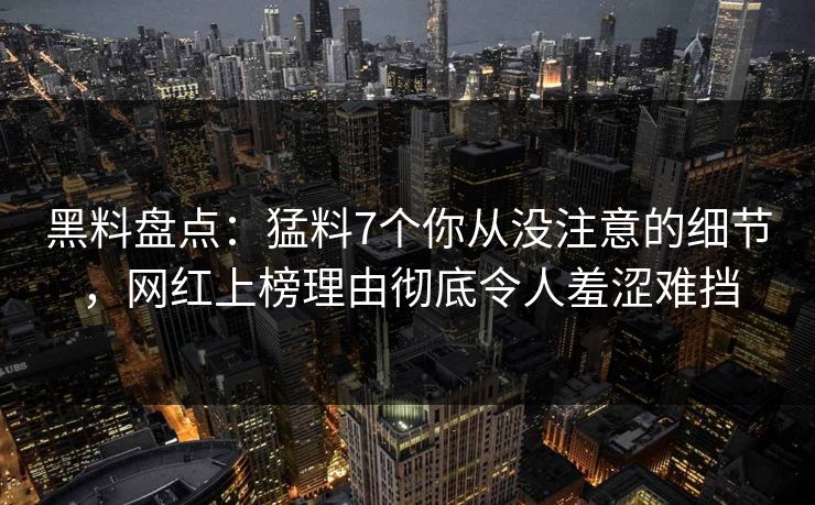 黑料盘点：猛料7个你从没注意的细节，网红上榜理由彻底令人羞涩难挡