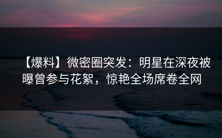 【爆料】微密圈突发：明星在深夜被曝曾参与花絮，惊艳全场席卷全网