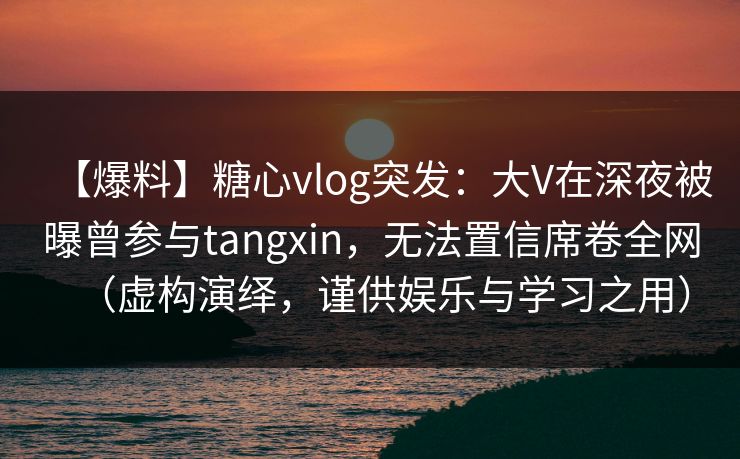 【爆料】糖心vlog突发：大V在深夜被曝曾参与tangxin，无法置信席卷全网（虚构演绎，谨供娱乐与学习之用）