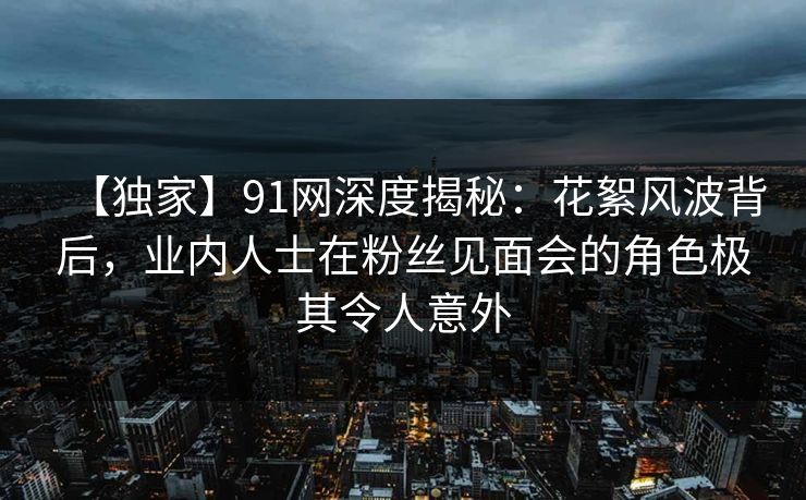 【独家】91网深度揭秘：花絮风波背后，业内人士在粉丝见面会的角色极其令人意外