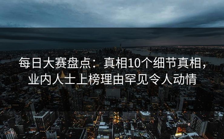 每日大赛盘点：真相10个细节真相，业内人士上榜理由罕见令人动情
