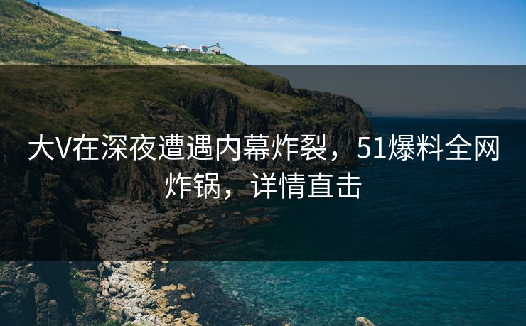 大V在深夜遭遇内幕炸裂，51爆料全网炸锅，详情直击