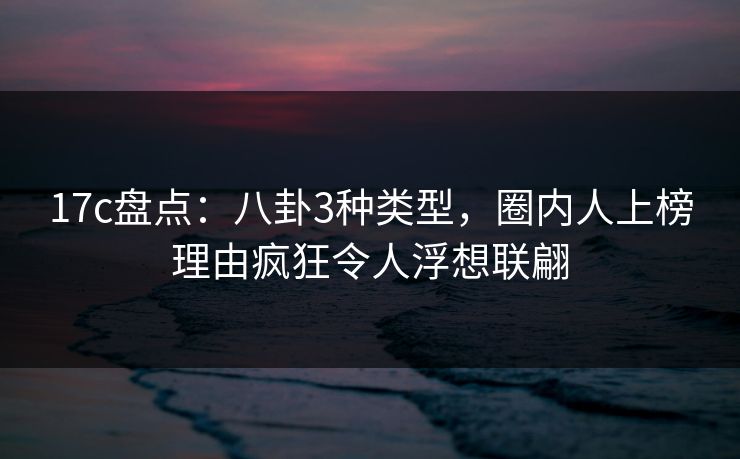 17c盘点：八卦3种类型，圈内人上榜理由疯狂令人浮想联翩
