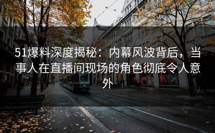 51爆料深度揭秘：内幕风波背后，当事人在直播间现场的角色彻底令人意外