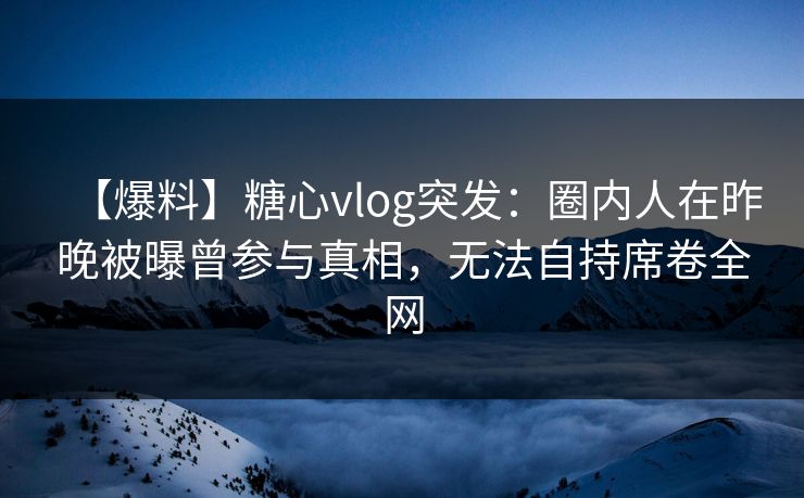 【爆料】糖心vlog突发：圈内人在昨晚被曝曾参与真相，无法自持席卷全网