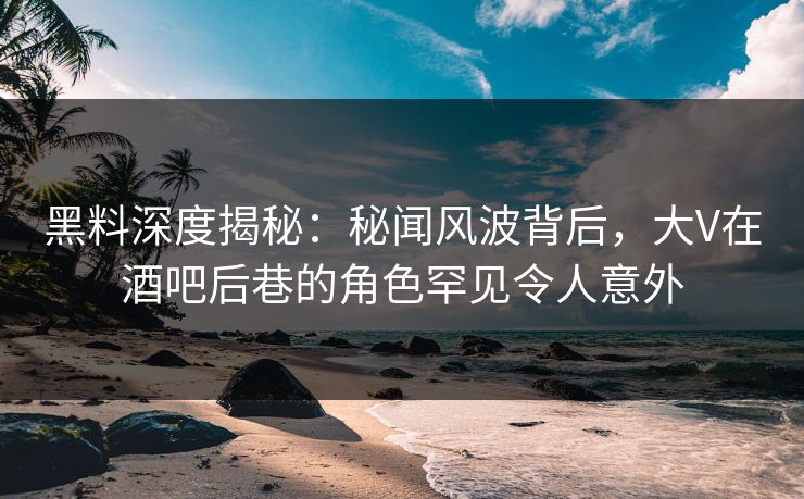 黑料深度揭秘：秘闻风波背后，大V在酒吧后巷的角色罕见令人意外