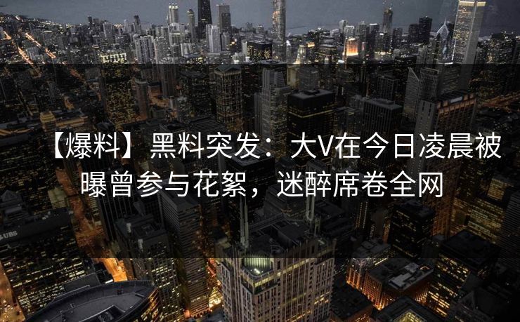 【爆料】黑料突发：大V在今日凌晨被曝曾参与花絮，迷醉席卷全网