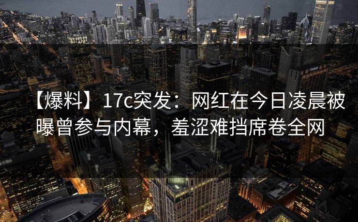 【爆料】17c突发：网红在今日凌晨被曝曾参与内幕，羞涩难挡席卷全网