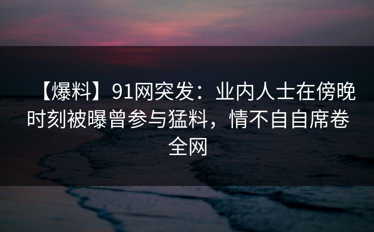 【爆料】91网突发：业内人士在傍晚时刻被曝曾参与猛料，情不自自席卷全网