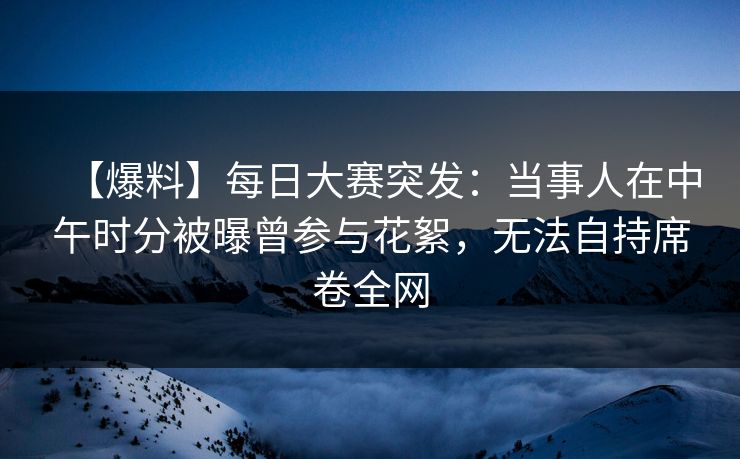 【爆料】每日大赛突发：当事人在中午时分被曝曾参与花絮，无法自持席卷全网