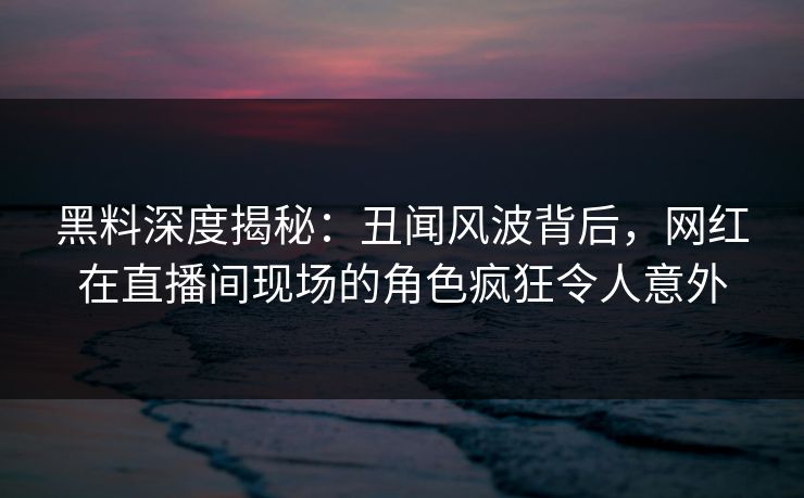 黑料深度揭秘：丑闻风波背后，网红在直播间现场的角色疯狂令人意外