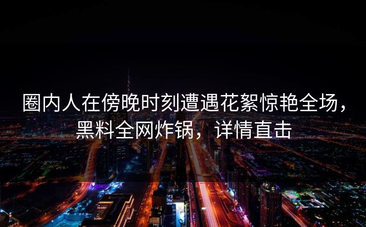 圈内人在傍晚时刻遭遇花絮惊艳全场，黑料全网炸锅，详情直击
