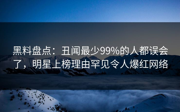黑料盘点：丑闻最少99%的人都误会了，明星上榜理由罕见令人爆红网络