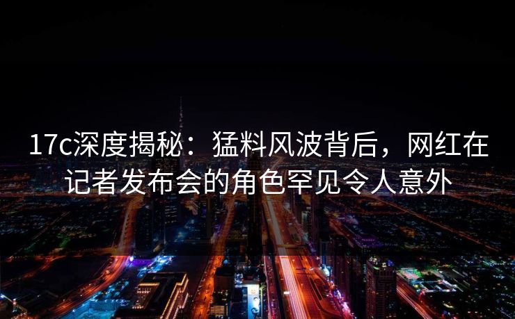 17c深度揭秘：猛料风波背后，网红在记者发布会的角色罕见令人意外